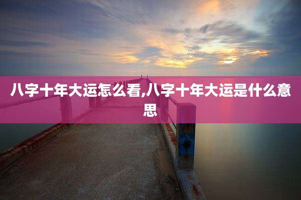 八字十年大运怎么看,八字十年大运是什么意思