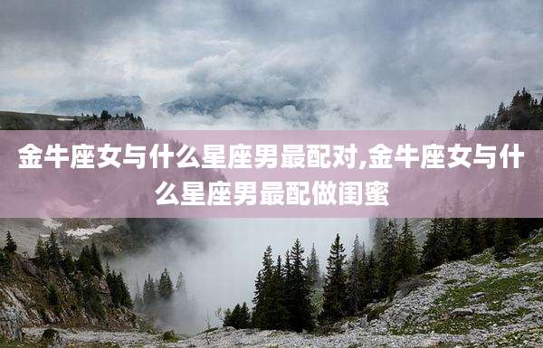 金牛座女与什么星座男最配对,金牛座女与什么星座男最配做闺蜜