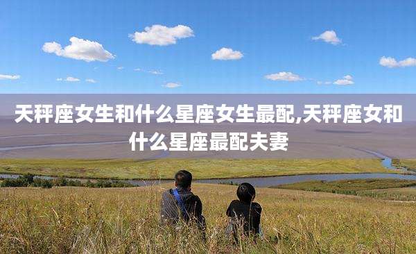 天秤座女生和什么星座女生最配,天秤座女和什么星座最配夫妻