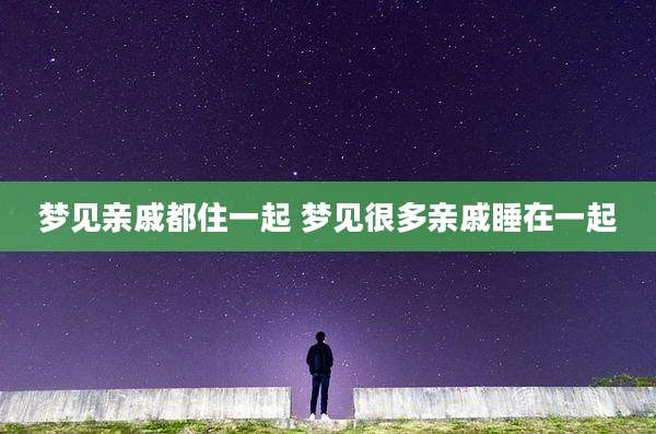 梦见亲戚都住一起 梦见很多亲戚睡在一起