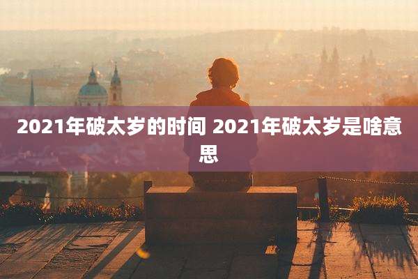 2021年破太岁的时间 2021年破太岁是啥意思