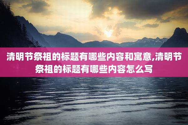 清明节祭祖的标题有哪些内容和寓意,清明节祭祖的标题有哪些内容怎么写