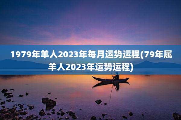 1979年羊人2023年每月运势运程(79年属羊人2023年运势运程)