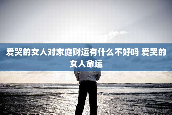 爱哭的女人对家庭财运有什么不好吗 爱哭的女人命运