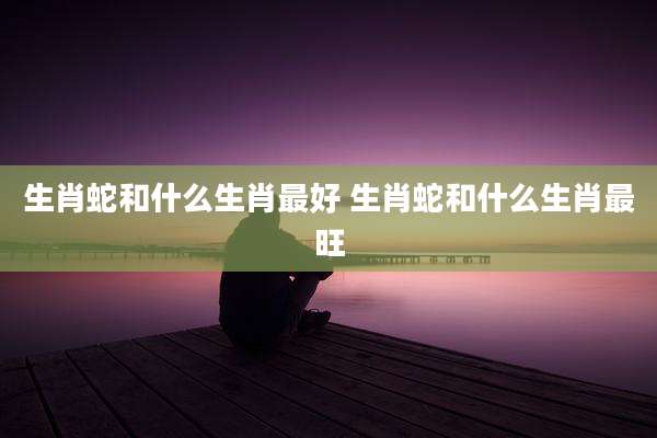 生肖蛇和什么生肖最好 生肖蛇和什么生肖最旺