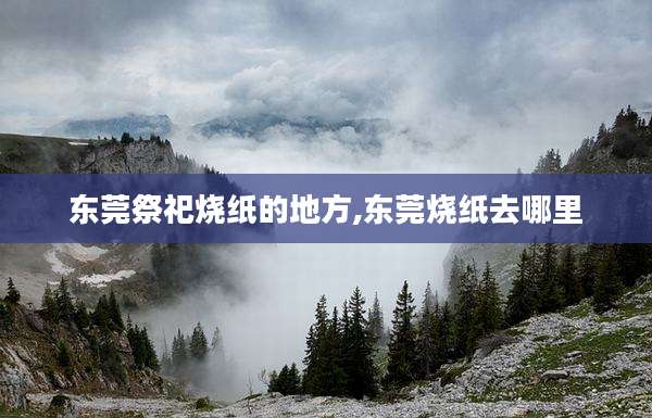 东莞祭祀烧纸的地方,东莞烧纸去哪里