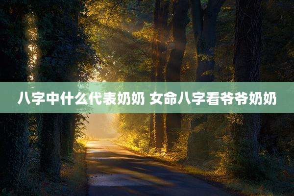 八字中什么代表奶奶 女命八字看爷爷奶奶