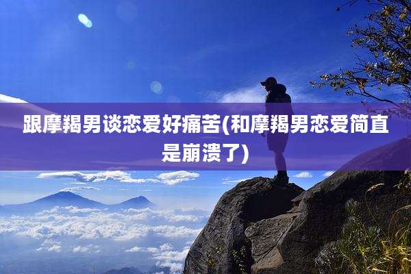 跟摩羯男谈恋爱好痛苦(和摩羯男恋爱简直是崩溃了)