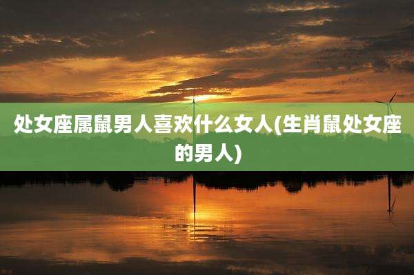 处女座属鼠男人喜欢什么女人(生肖鼠处女座的男人)