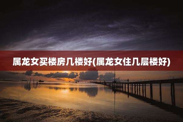 属龙女买楼房几楼好(属龙女住几层楼好)