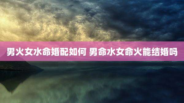 男火女水命婚配如何 男命水女命火能结婚吗