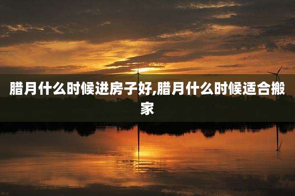 腊月什么时候进房子好,腊月什么时候适合搬家