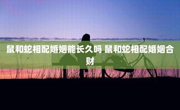 鼠和蛇相配婚姻能长久吗 鼠和蛇相配婚姻合财