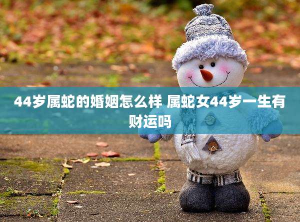 44岁属蛇的婚姻怎么样 属蛇女44岁一生有财运吗