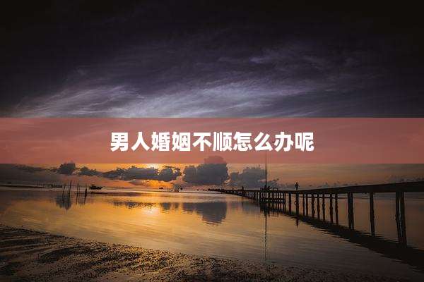 男人婚姻不顺怎么办呢