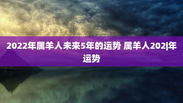 2022年属羊人未来5年的运势 属羊人202|年运势