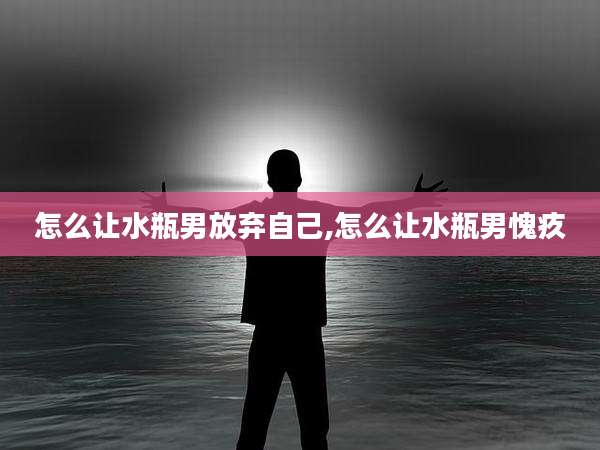 怎么让水瓶男放弃自己,怎么让水瓶男愧疚