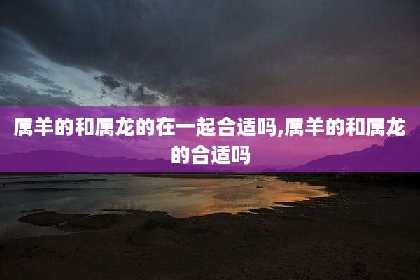 属羊的和属龙的在一起合适吗,属羊的和属龙的合适吗