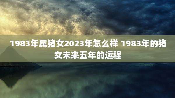 1983年属猪女2023年怎么样 1983年的猪女未来五年的运程