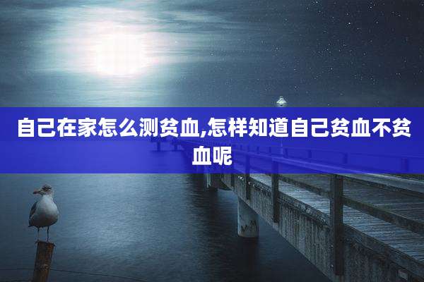 自己在家怎么测贫血,怎样知道自己贫血不贫血呢
