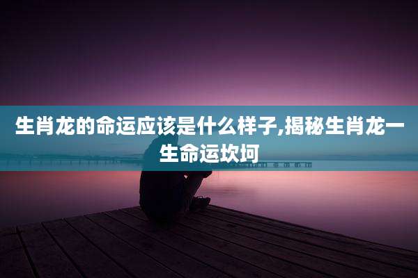 生肖龙的命运应该是什么样子,揭秘生肖龙一生命运坎坷