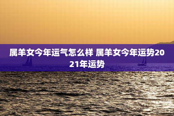 属羊女今年运气怎么样 属羊女今年运势2021年运势
