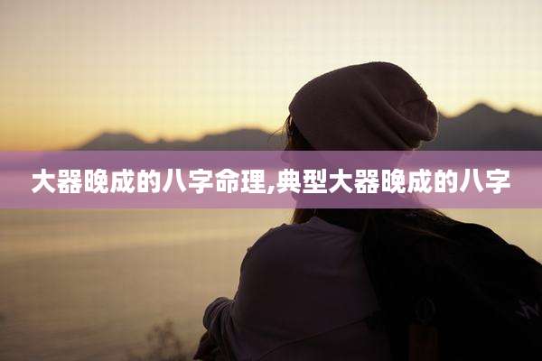 大器晚成的八字命理,典型大器晚成的八字