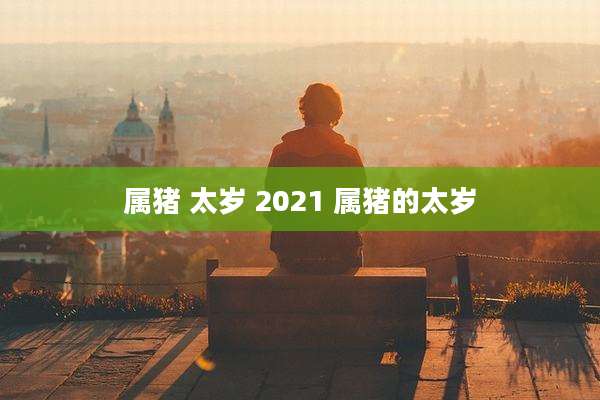 属猪 太岁 2021 属猪的太岁