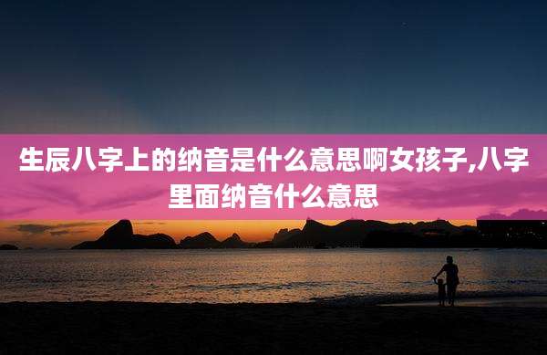 生辰八字上的纳音是什么意思啊女孩子,八字里面纳音什么意思