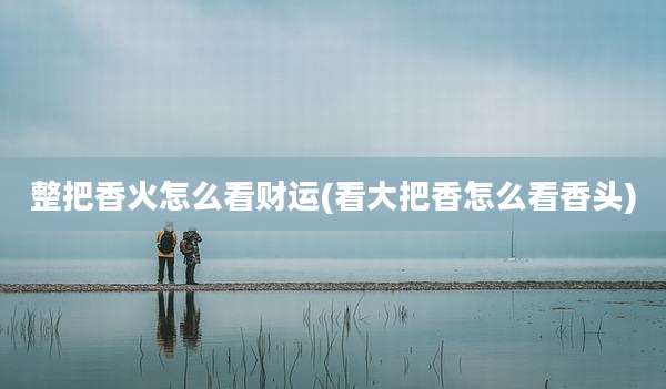 整把香火怎么看财运(看大把香怎么看香头)