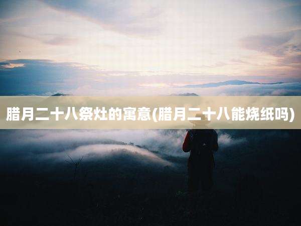 腊月二十八祭灶的寓意(腊月二十八能烧纸吗)