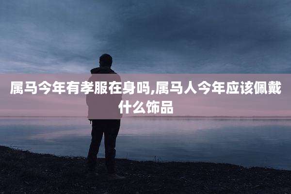 属马今年有孝服在身吗,属马人今年应该佩戴什么饰品