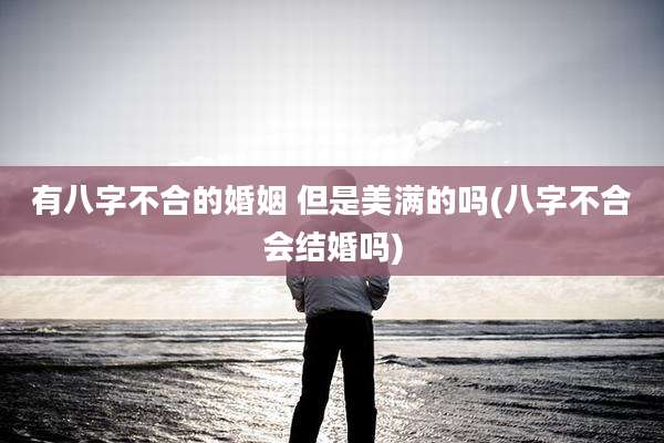 有八字不合的婚姻 但是美满的吗(八字不合会结婚吗)