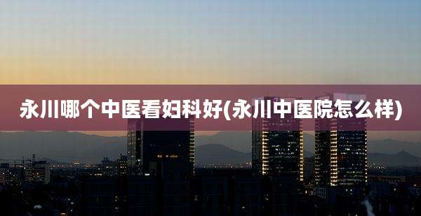 永川哪个中医看妇科好(永川中医院怎么样)
