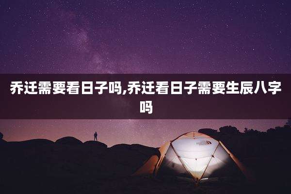 乔迁需要看日子吗,乔迁看日子需要生辰八字吗