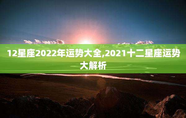 12星座2022年运势大全,2021十二星座运势大解析