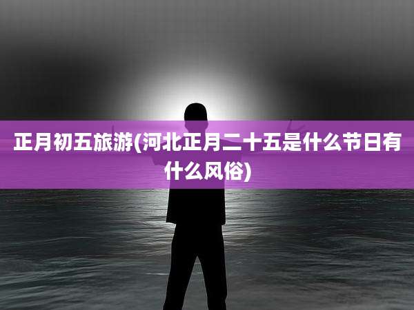 正月初五旅游(河北正月二十五是什么节日有什么风俗)