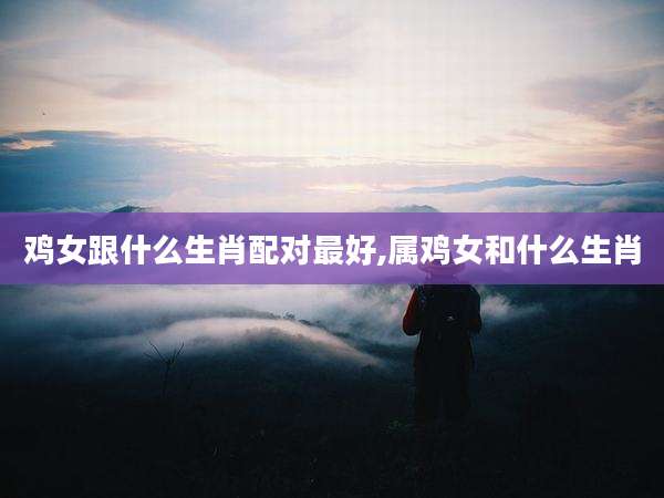 鸡女跟什么生肖配对最好,属鸡女和什么生肖