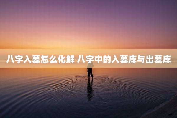 八字入墓怎么化解 八字中的入墓库与出墓库