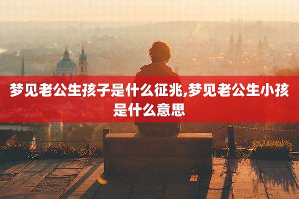 梦见老公生孩子是什么征兆,梦见老公生小孩是什么意思