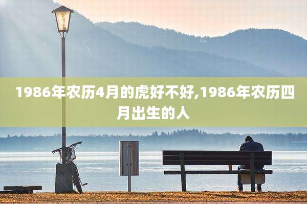 1986年农历4月的虎好不好,1986年农历四月出生的人