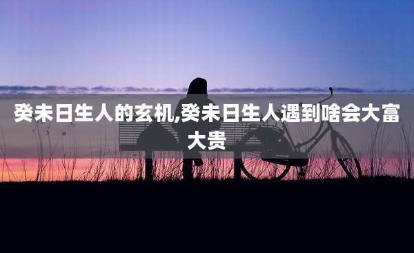 癸未日生人的玄机,癸未日生人遇到啥会大富大贵