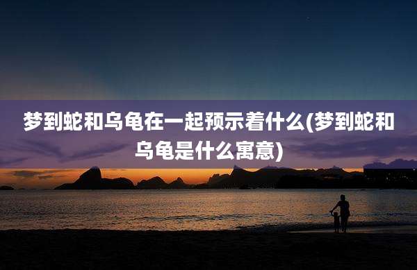 梦到蛇和乌龟在一起预示着什么(梦到蛇和乌龟是什么寓意)
