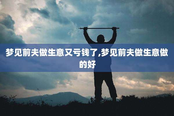 梦见前夫做生意又亏钱了,梦见前夫做生意做的好