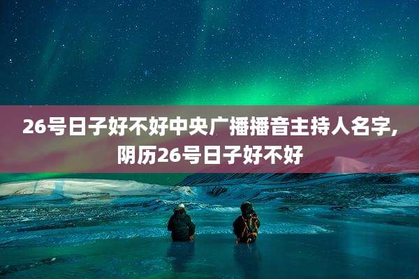 26号日子好不好中央广播播音主持人名字,阴历26号日子好不好