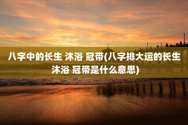 八字中的长生 沐浴 冠带(八字排大运的长生 沐浴 冠带是什么意思)