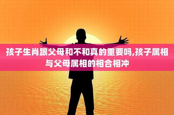 孩子生肖跟父母和不和真的重要吗,孩子属相与父母属相的相合相冲