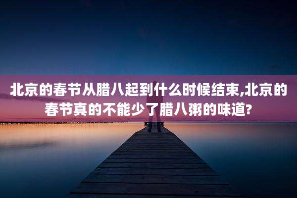 北京的春节从腊八起到什么时候结束,北京的春节真的不能少了腊八粥的味道?