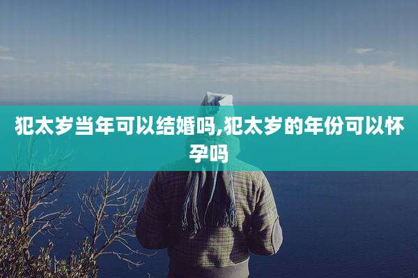 犯太岁当年可以结婚吗,犯太岁的年份可以怀孕吗