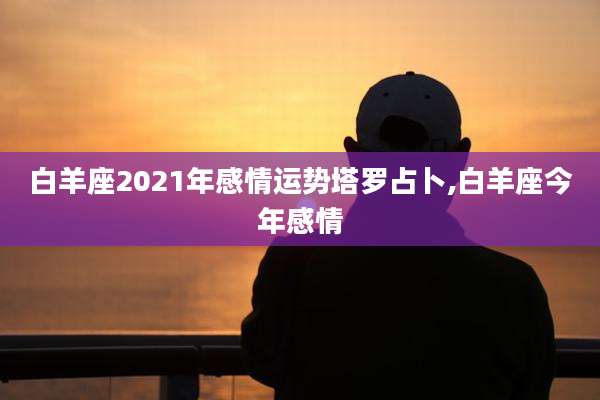 白羊座2021年感情运势塔罗占卜,白羊座今年感情